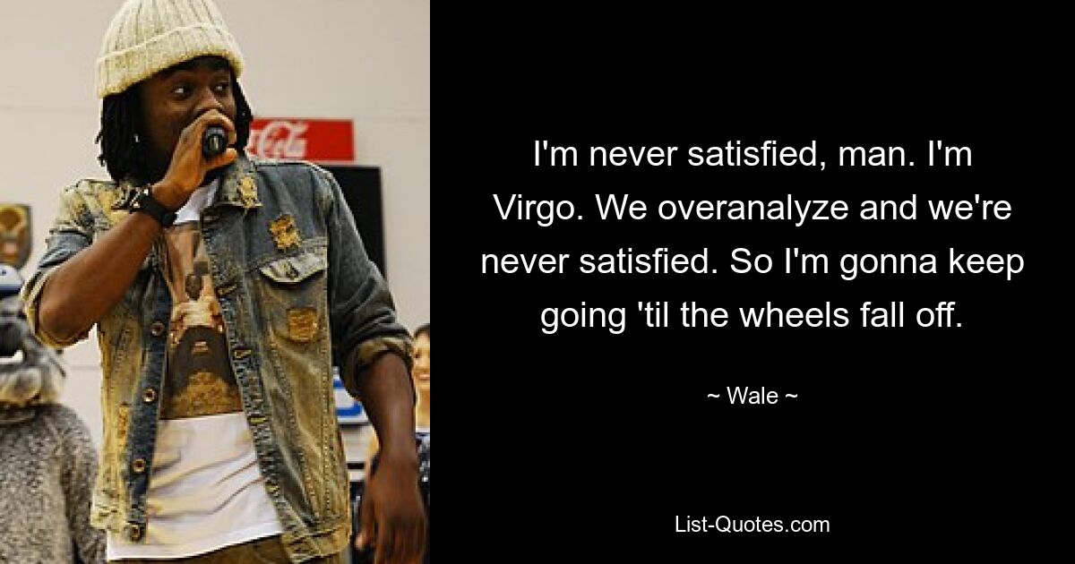 I'm never satisfied, man. I'm Virgo. We overanalyze and we're never satisfied. So I'm gonna keep going 'til the wheels fall off. — © Wale