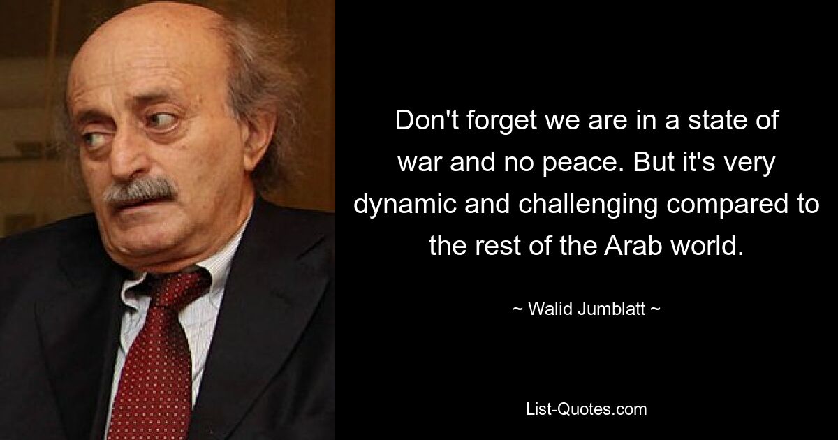 Don't forget we are in a state of war and no peace. But it's very dynamic and challenging compared to the rest of the Arab world. — © Walid Jumblatt