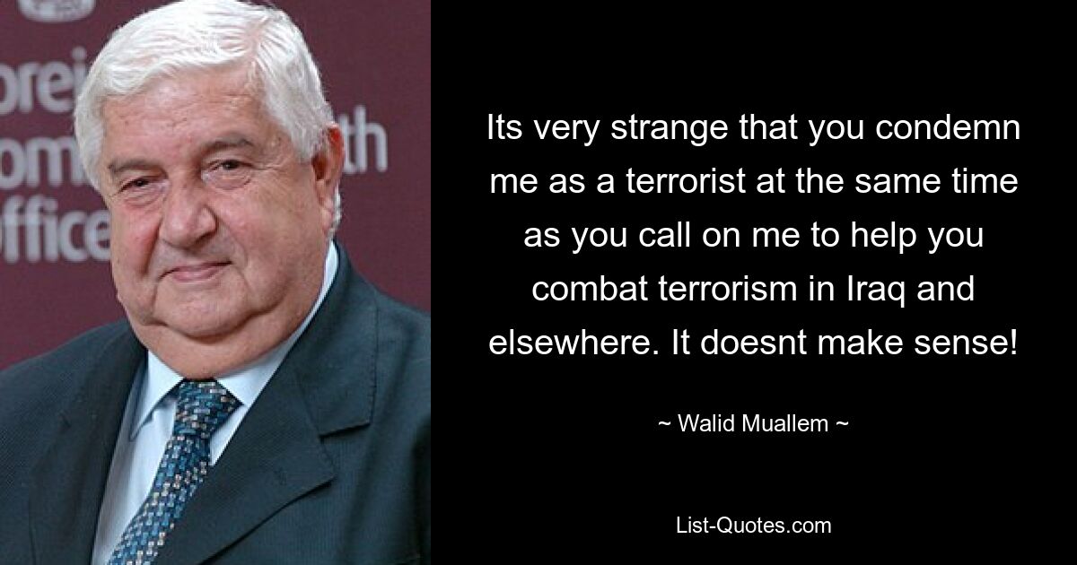 Its very strange that you condemn me as a terrorist at the same time as you call on me to help you combat terrorism in Iraq and elsewhere. It doesnt make sense! — © Walid Muallem