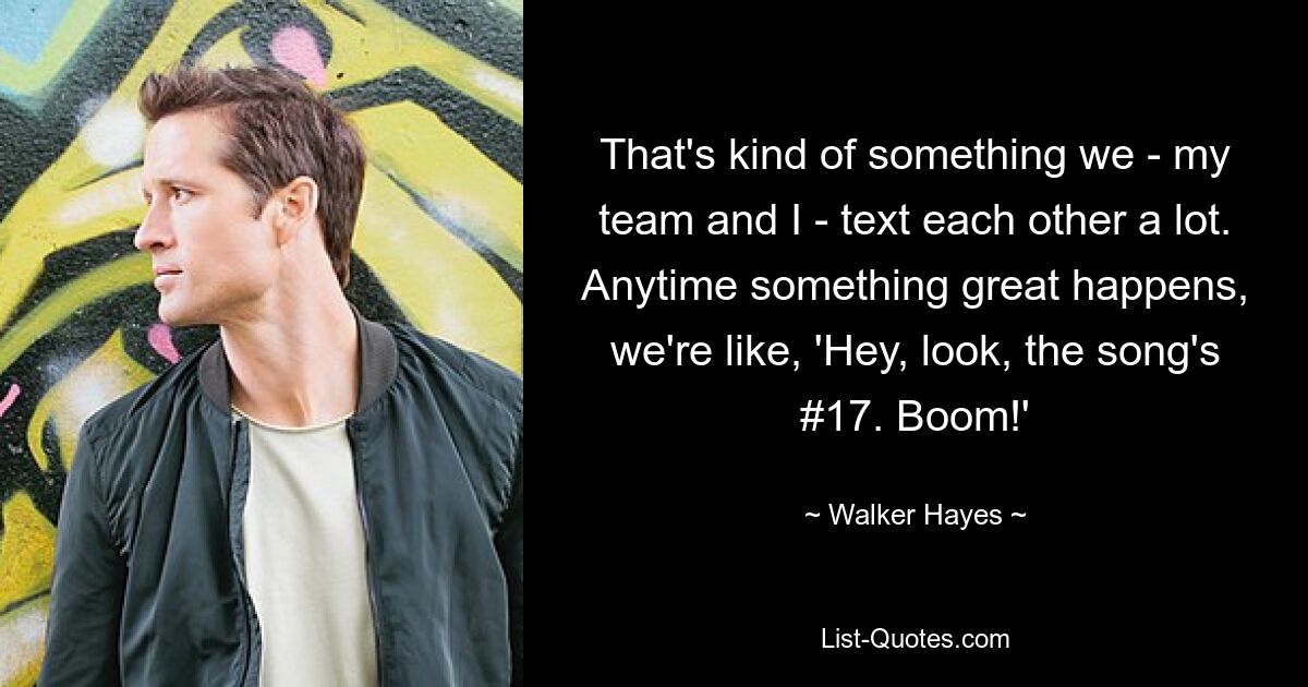 That's kind of something we - my team and I - text each other a lot. Anytime something great happens, we're like, 'Hey, look, the song's #17. Boom!' — © Walker Hayes