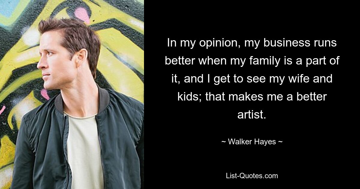 In my opinion, my business runs better when my family is a part of it, and I get to see my wife and kids; that makes me a better artist. — © Walker Hayes