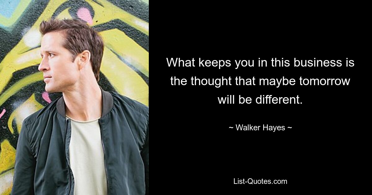 What keeps you in this business is the thought that maybe tomorrow will be different. — © Walker Hayes