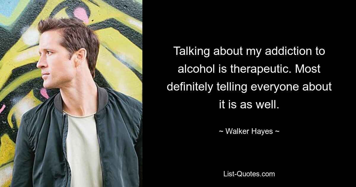 Talking about my addiction to alcohol is therapeutic. Most definitely telling everyone about it is as well. — © Walker Hayes