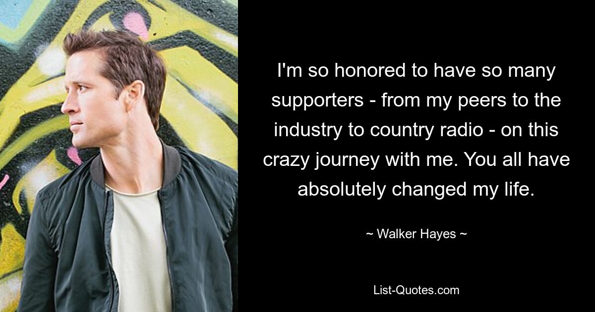 I'm so honored to have so many supporters - from my peers to the industry to country radio - on this crazy journey with me. You all have absolutely changed my life. — © Walker Hayes