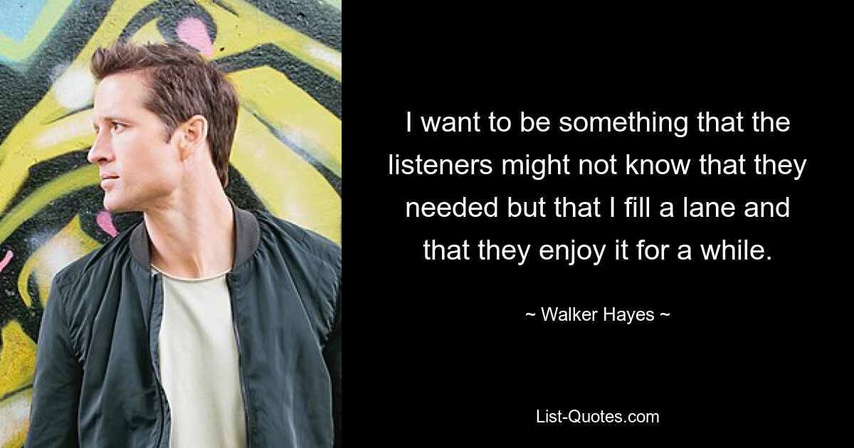 I want to be something that the listeners might not know that they needed but that I fill a lane and that they enjoy it for a while. — © Walker Hayes