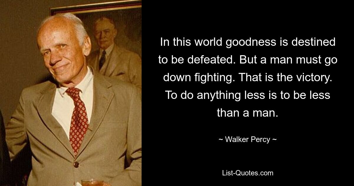 In this world goodness is destined to be defeated. But a man must go down fighting. That is the victory. To do anything less is to be less than a man. — © Walker Percy