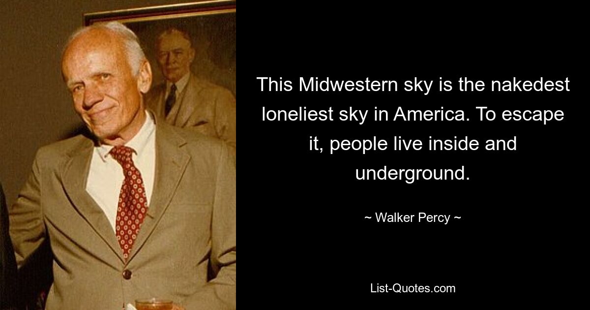 This Midwestern sky is the nakedest loneliest sky in America. To escape it, people live inside and underground. — © Walker Percy