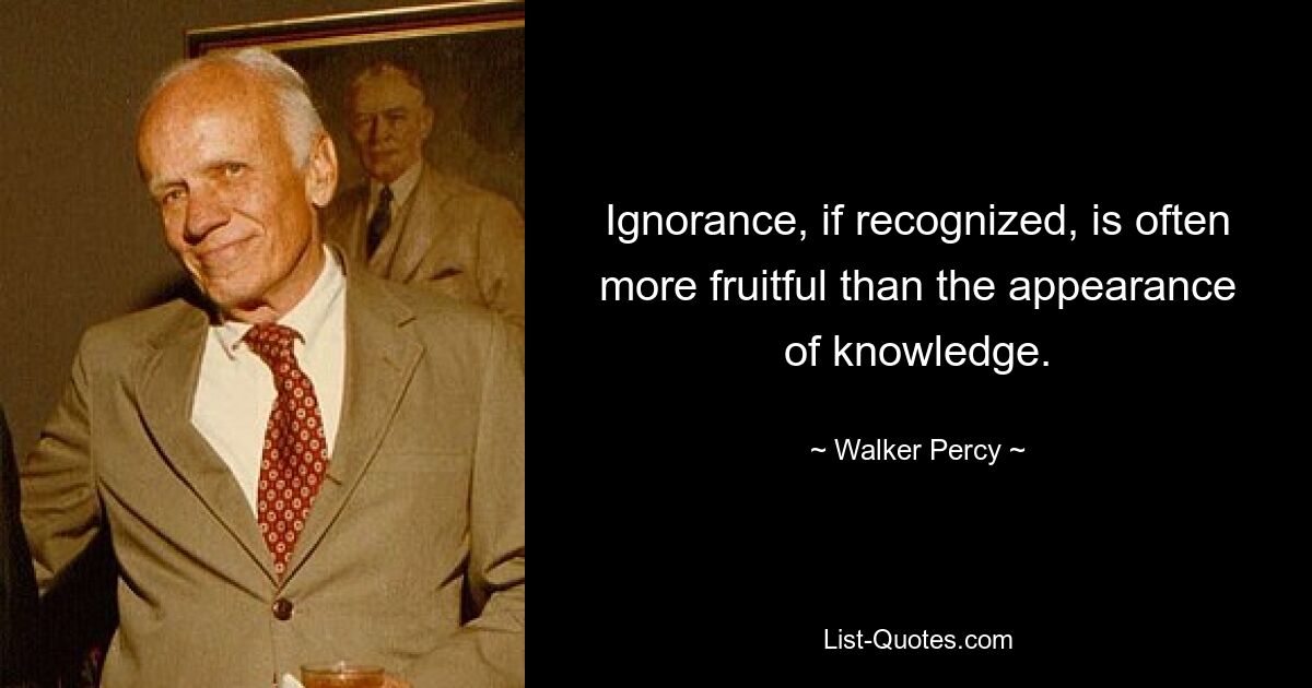 Ignorance, if recognized, is often more fruitful than the appearance of knowledge. — © Walker Percy