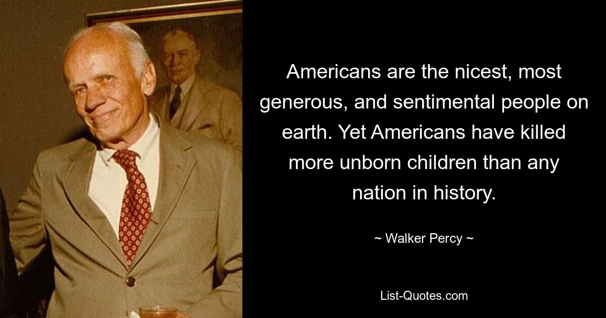 Americans are the nicest, most generous, and sentimental people on earth. Yet Americans have killed more unborn children than any nation in history. — © Walker Percy