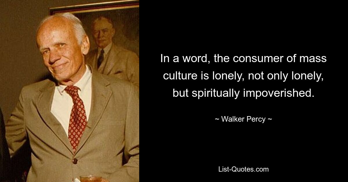 In a word, the consumer of mass culture is lonely, not only lonely, but spiritually impoverished. — © Walker Percy