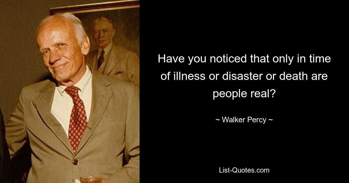 Have you noticed that only in time of illness or disaster or death are people real? — © Walker Percy