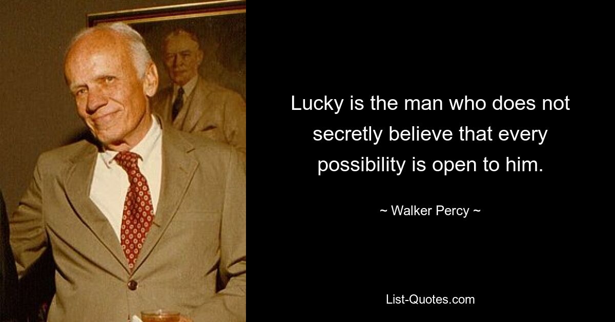 Lucky is the man who does not secretly believe that every possibility is open to him. — © Walker Percy