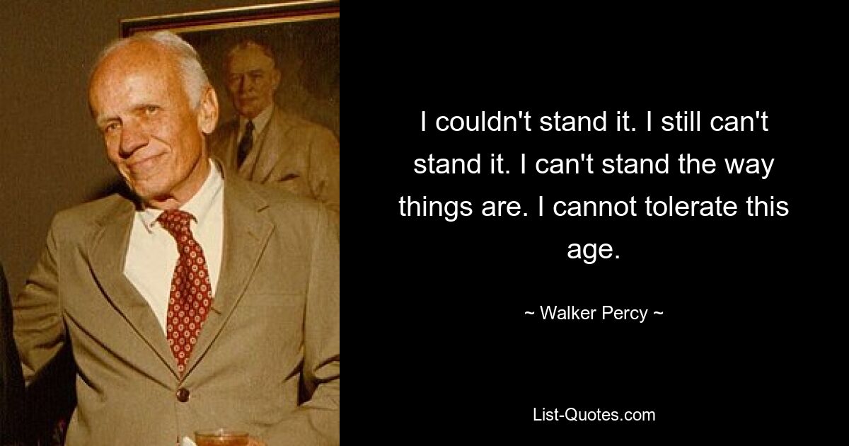 I couldn't stand it. I still can't stand it. I can't stand the way things are. I cannot tolerate this age. — © Walker Percy