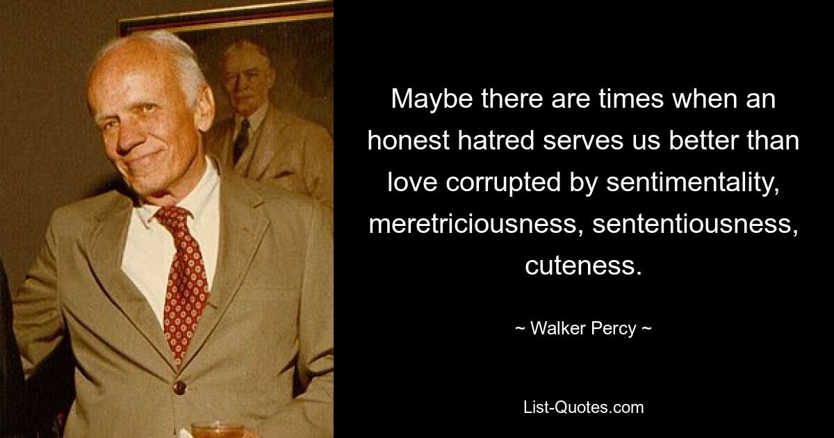 Maybe there are times when an honest hatred serves us better than love corrupted by sentimentality, meretriciousness, sententiousness, cuteness. — © Walker Percy