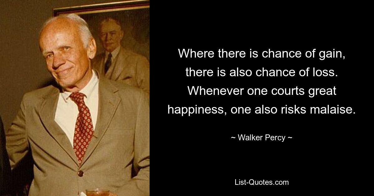 Where there is chance of gain, there is also chance of loss. Whenever one courts great happiness, one also risks malaise. — © Walker Percy