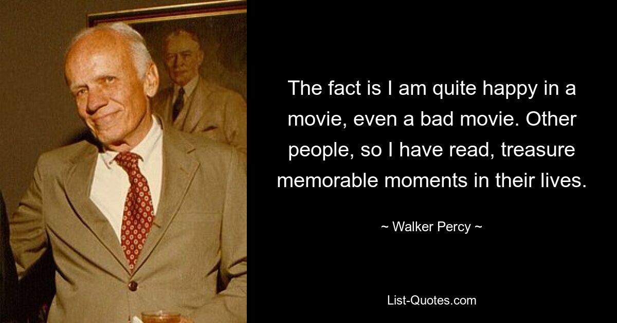 The fact is I am quite happy in a movie, even a bad movie. Other people, so I have read, treasure memorable moments in their lives. — © Walker Percy