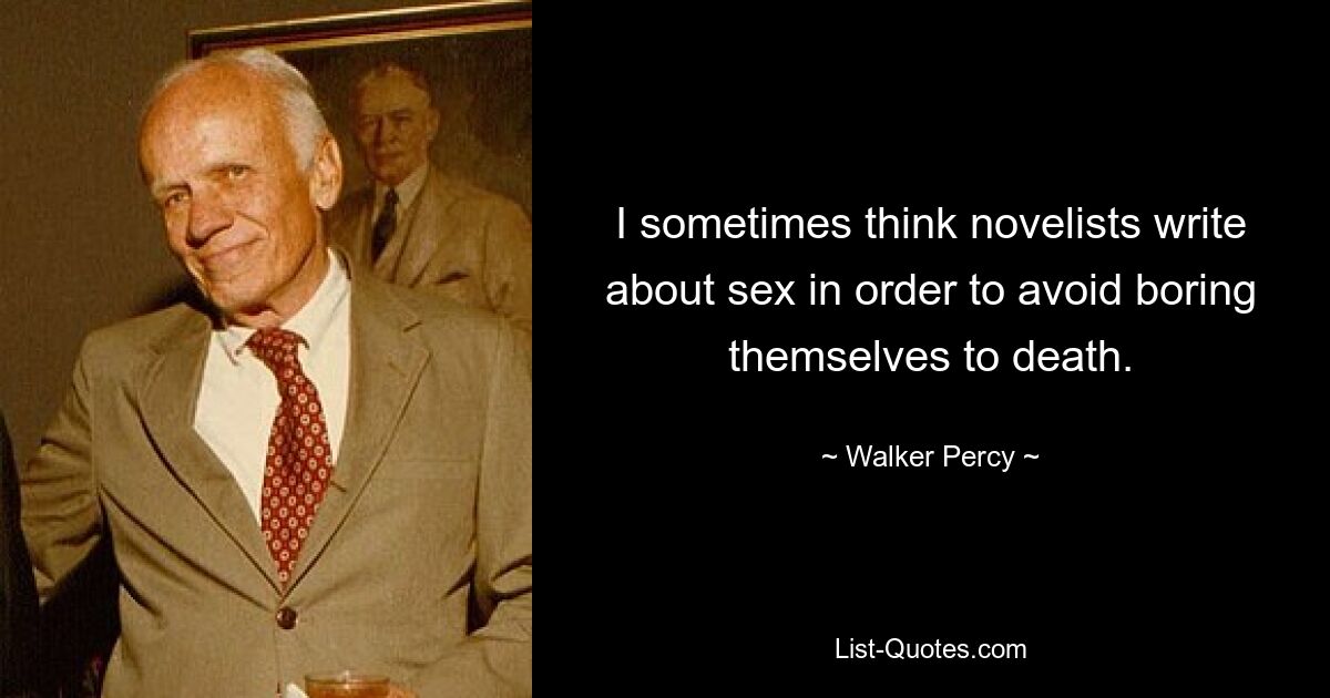 I sometimes think novelists write about sex in order to avoid boring themselves to death. — © Walker Percy