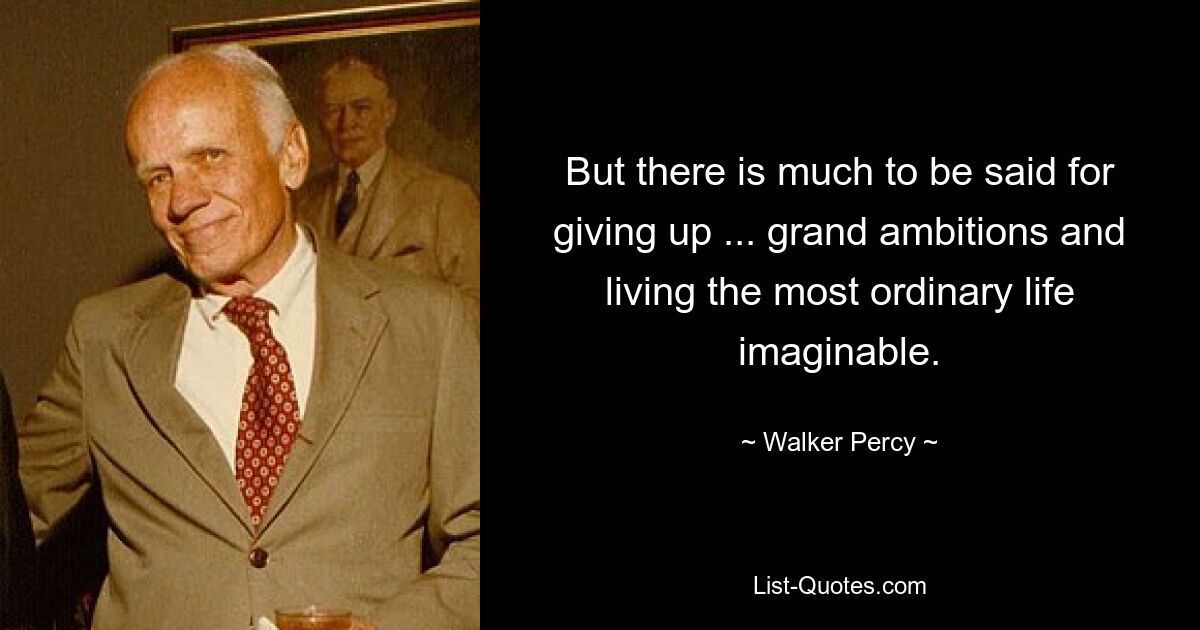 But there is much to be said for giving up ... grand ambitions and living the most ordinary life imaginable. — © Walker Percy