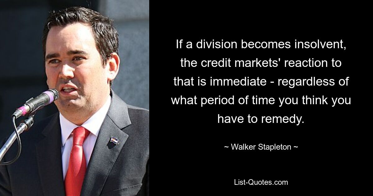 If a division becomes insolvent, the credit markets' reaction to that is immediate - regardless of what period of time you think you have to remedy. — © Walker Stapleton