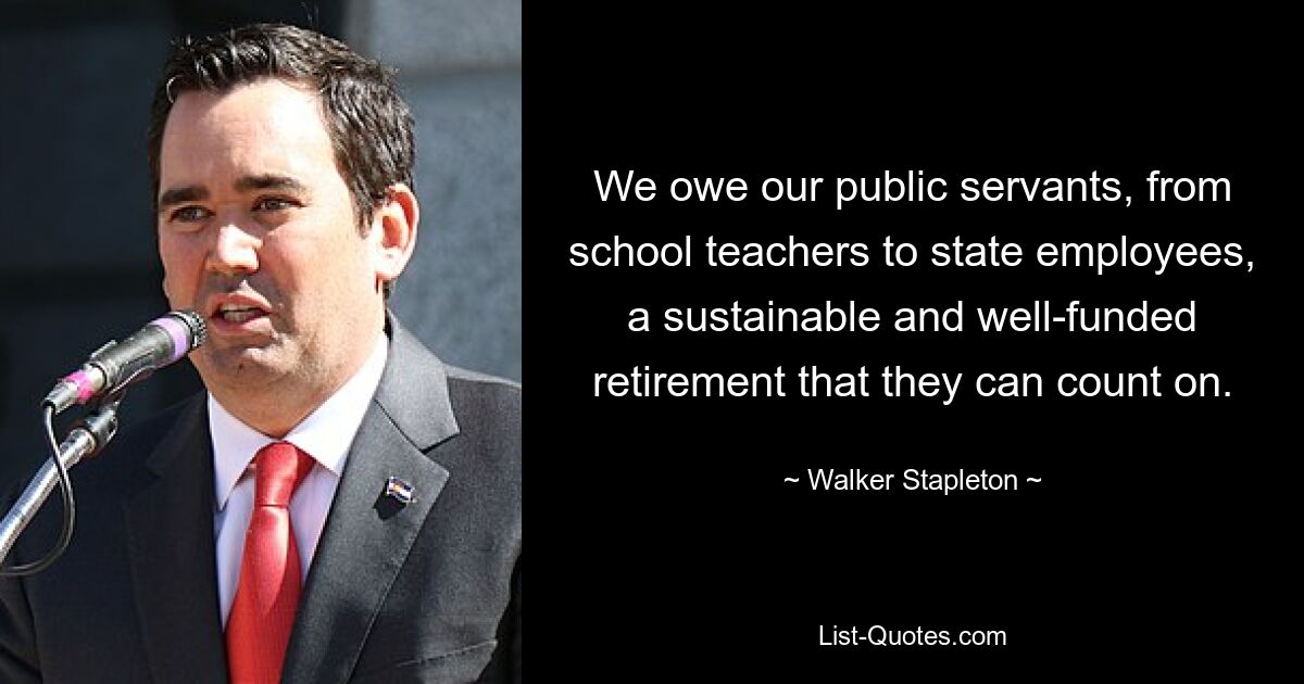 We owe our public servants, from school teachers to state employees, a sustainable and well-funded retirement that they can count on. — © Walker Stapleton