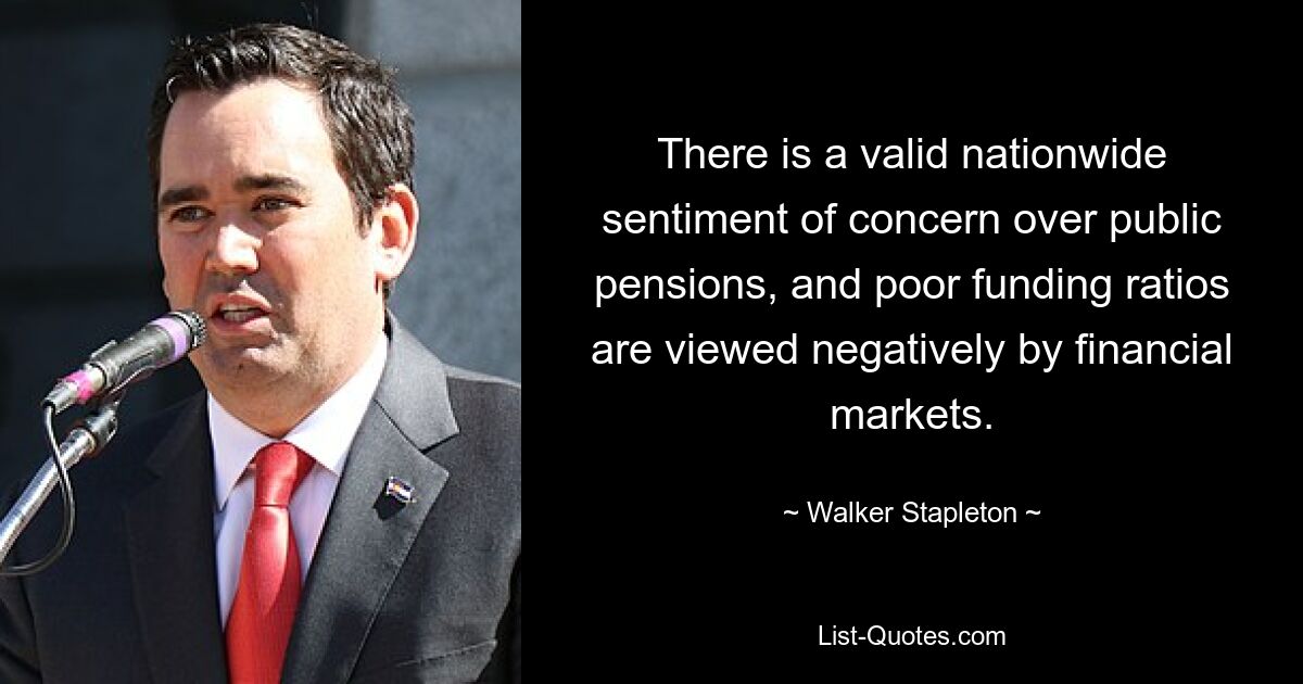 There is a valid nationwide sentiment of concern over public pensions, and poor funding ratios are viewed negatively by financial markets. — © Walker Stapleton