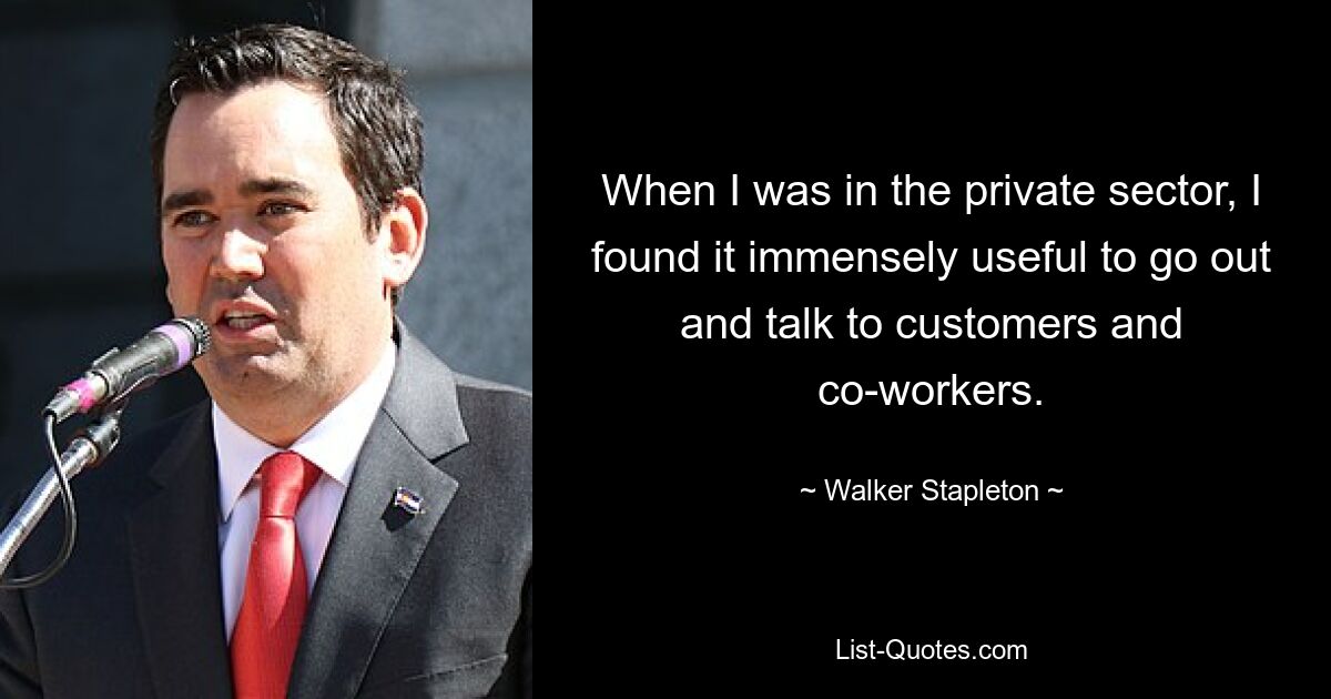 When I was in the private sector, I found it immensely useful to go out and talk to customers and co-workers. — © Walker Stapleton