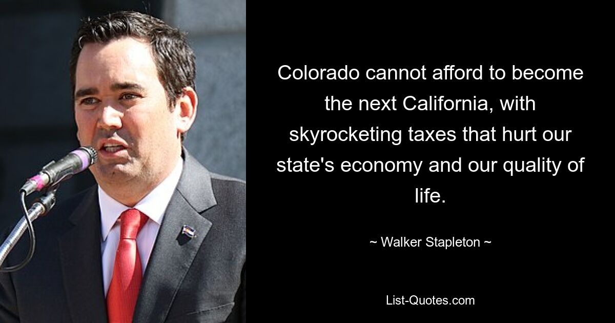 Colorado cannot afford to become the next California, with skyrocketing taxes that hurt our state's economy and our quality of life. — © Walker Stapleton