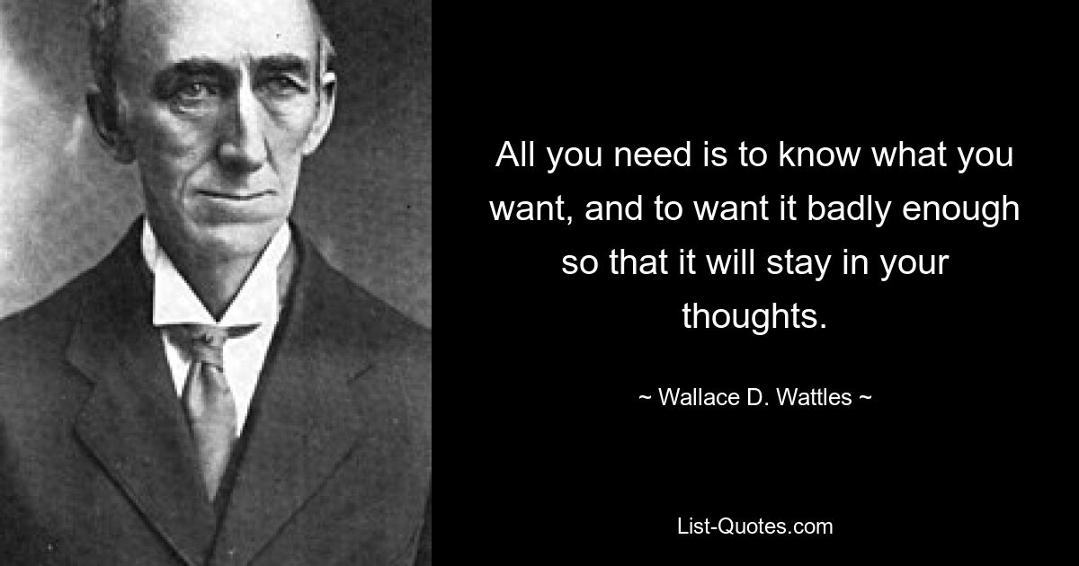 All you need is to know what you want, and to want it badly enough so that it will stay in your thoughts. — © Wallace D. Wattles