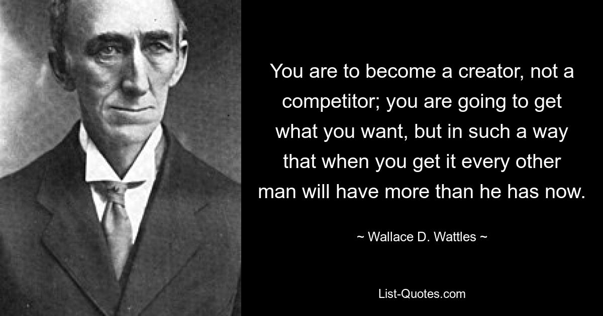 You are to become a creator, not a competitor; you are going to get what you want, but in such a way that when you get it every other man will have more than he has now. — © Wallace D. Wattles