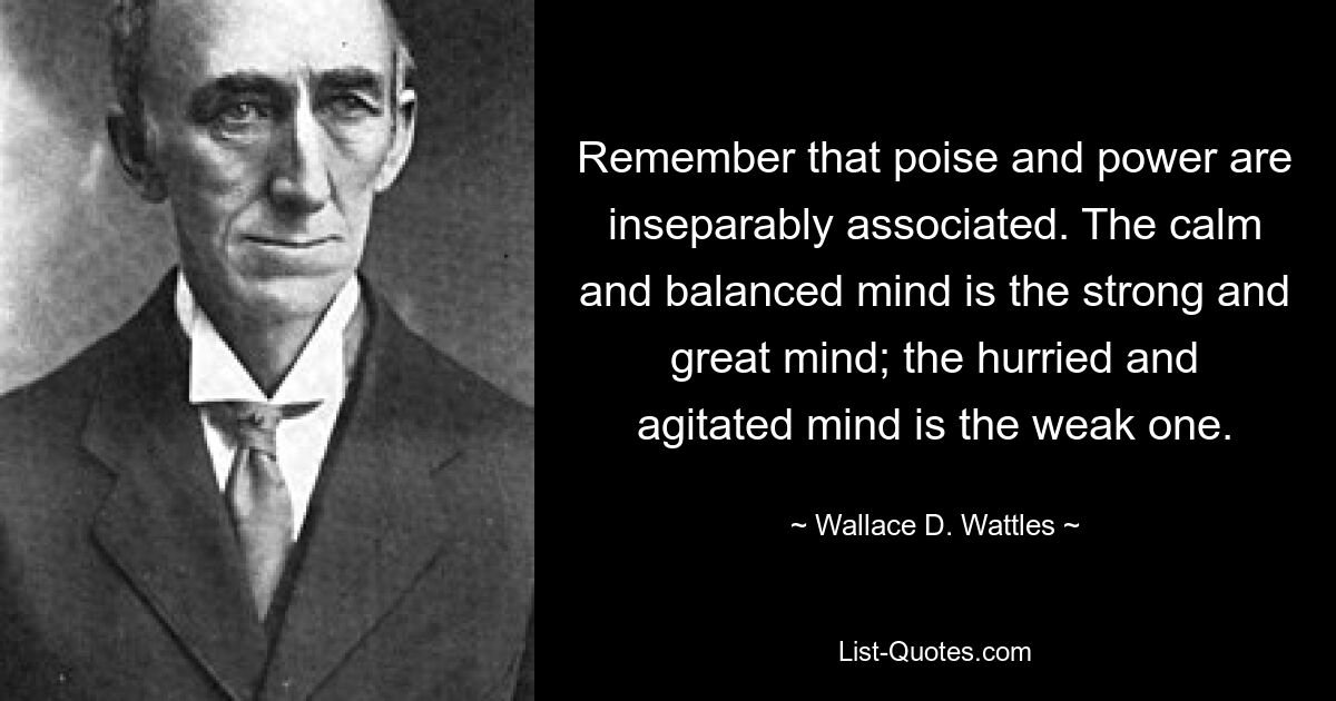 Denken Sie daran, dass Haltung und Macht untrennbar miteinander verbunden sind. Der ruhige und ausgeglichene Geist ist der starke und große Geist; Der eilige und aufgeregte Geist ist der Schwache. — © Wallace D. Wattles 