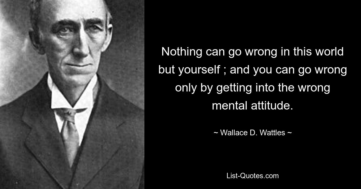 Nothing can go wrong in this world but yourself ; and you can go wrong only by getting into the wrong mental attitude. — © Wallace D. Wattles