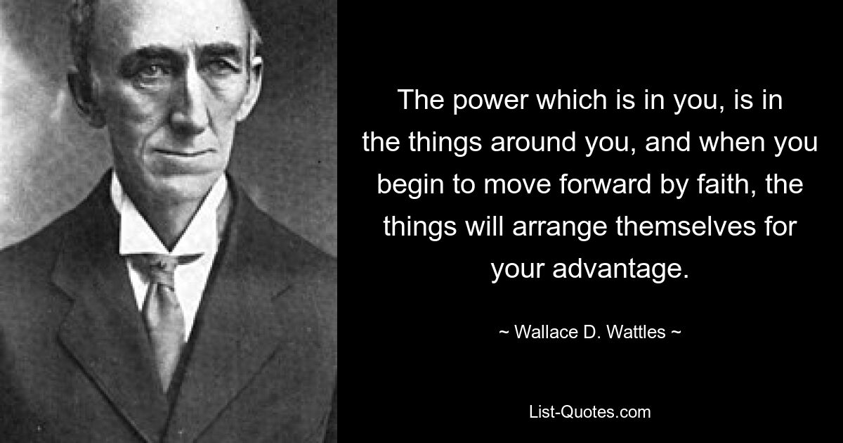 The power which is in you, is in the things around you, and when you begin to move forward by faith, the things will arrange themselves for your advantage. — © Wallace D. Wattles