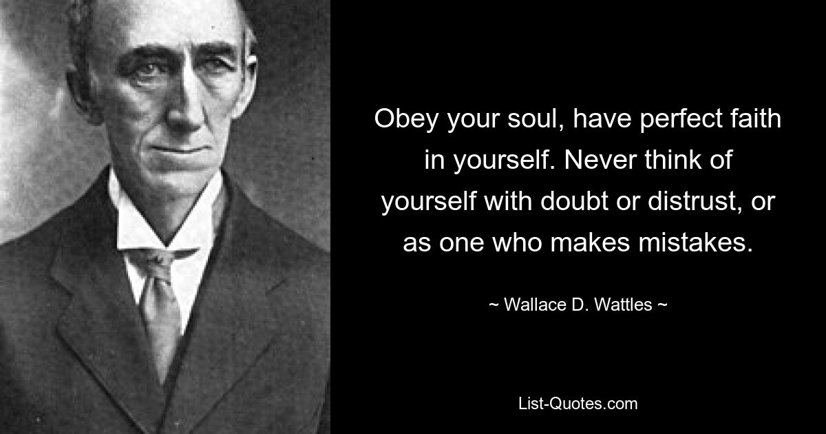 Obey your soul, have perfect faith in yourself. Never think of yourself with doubt or distrust, or as one who makes mistakes. — © Wallace D. Wattles