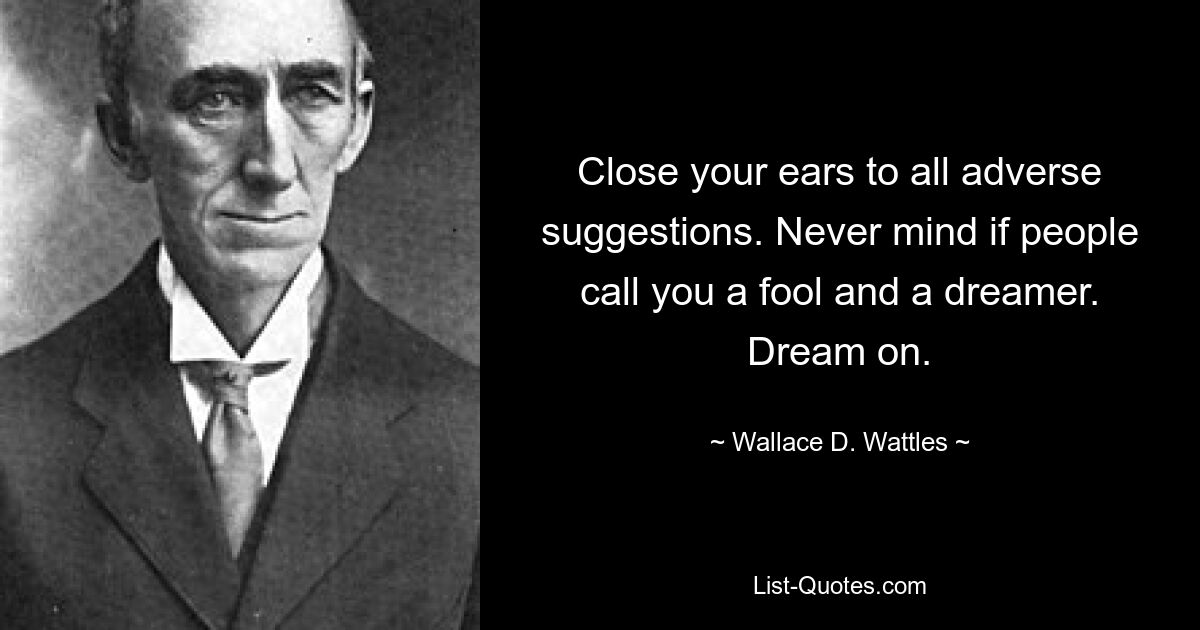 Close your ears to all adverse suggestions. Never mind if people call you a fool and a dreamer. Dream on. — © Wallace D. Wattles