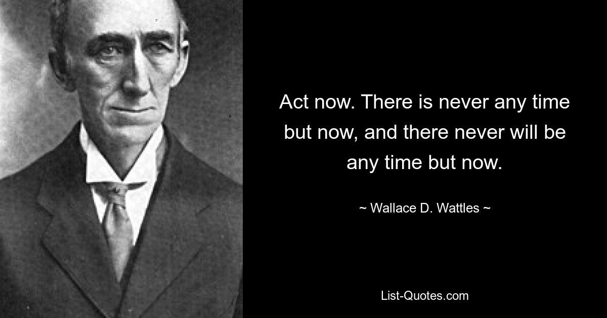 Act now. There is never any time but now, and there never will be any time but now. — © Wallace D. Wattles