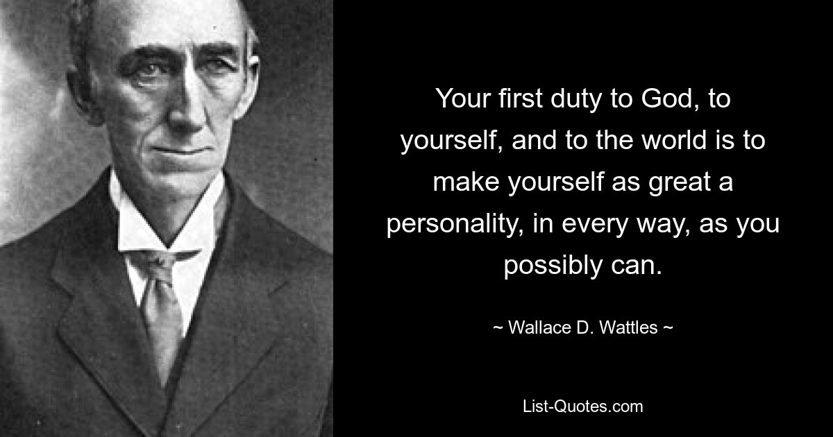 Your first duty to God, to yourself, and to the world is to make yourself as great a personality, in every way, as you possibly can. — © Wallace D. Wattles