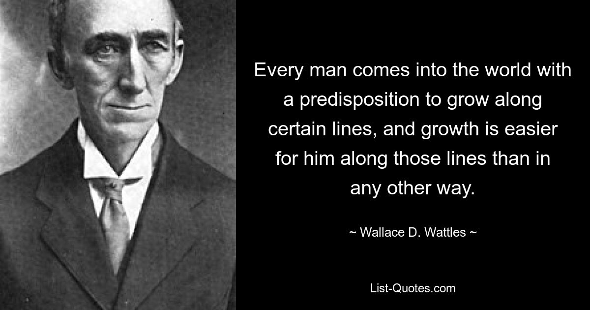 Every man comes into the world with a predisposition to grow along certain lines, and growth is easier for him along those lines than in any other way. — © Wallace D. Wattles