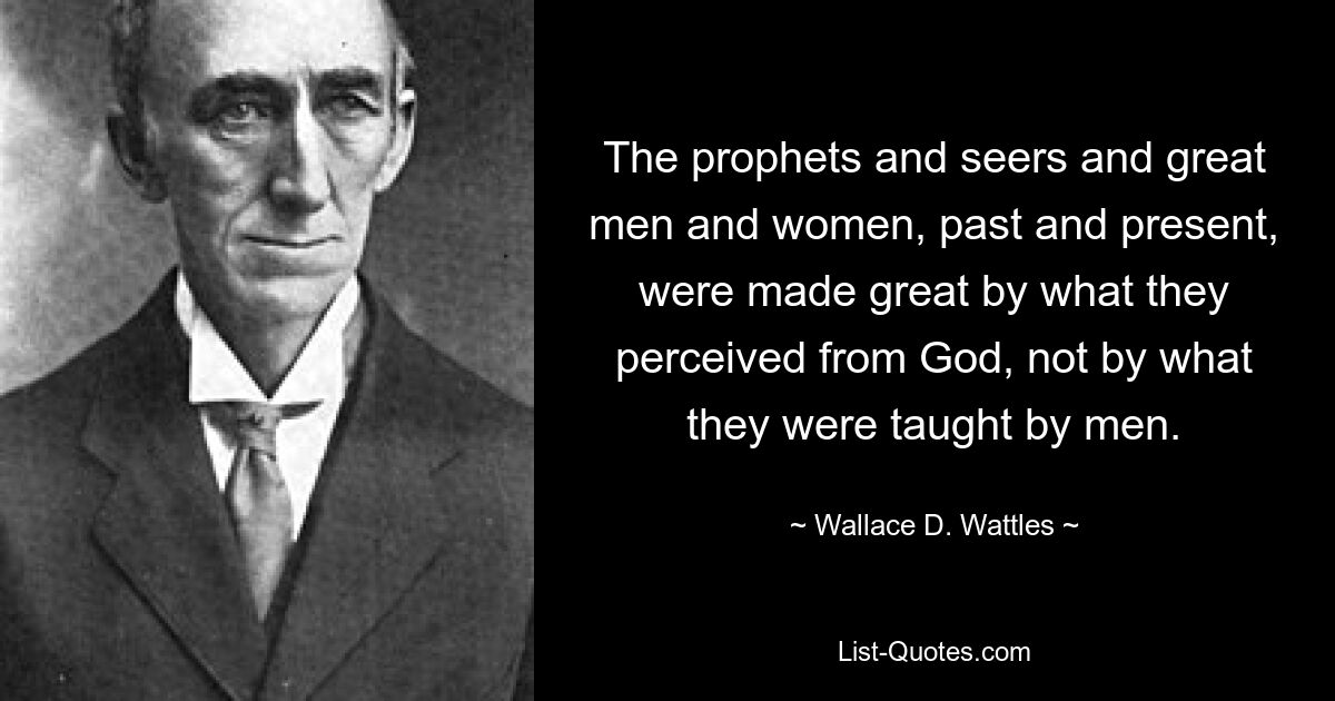 The prophets and seers and great men and women, past and present, were made great by what they perceived from God, not by what they were taught by men. — © Wallace D. Wattles