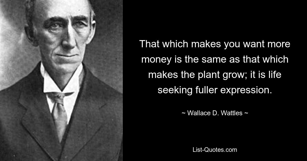 That which makes you want more money is the same as that which makes the plant grow; it is life seeking fuller expression. — © Wallace D. Wattles