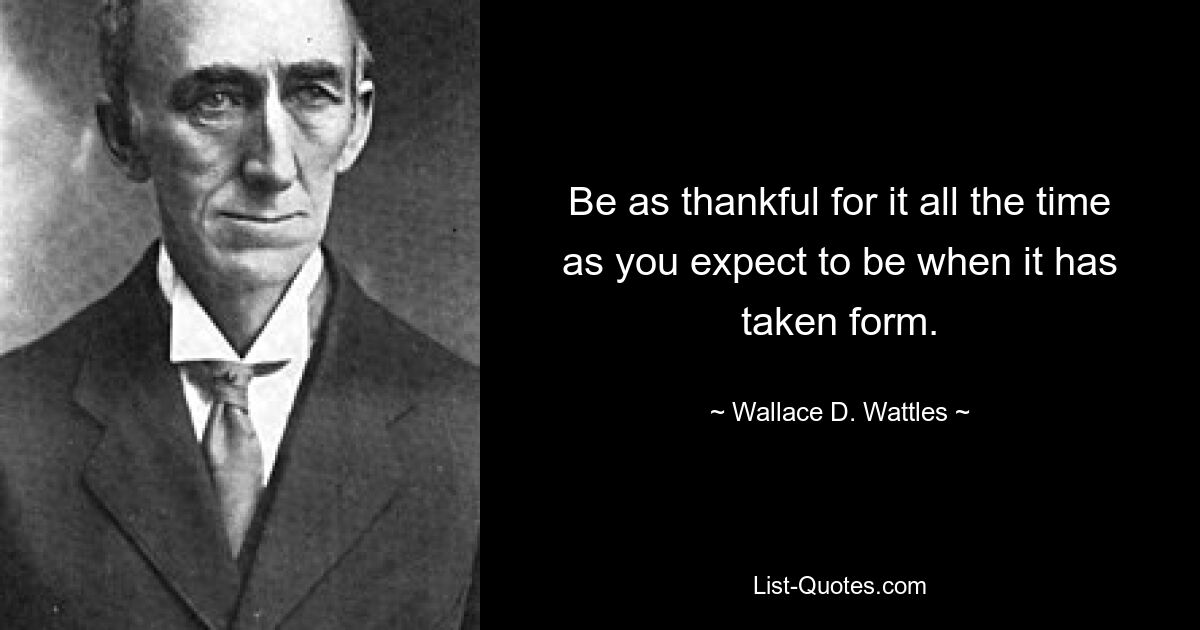 Be as thankful for it all the time as you expect to be when it has taken form. — © Wallace D. Wattles