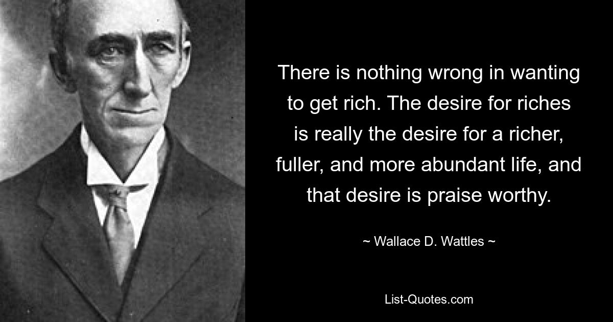 There is nothing wrong in wanting to get rich. The desire for riches is really the desire for a richer, fuller, and more abundant life, and that desire is praise worthy. — © Wallace D. Wattles