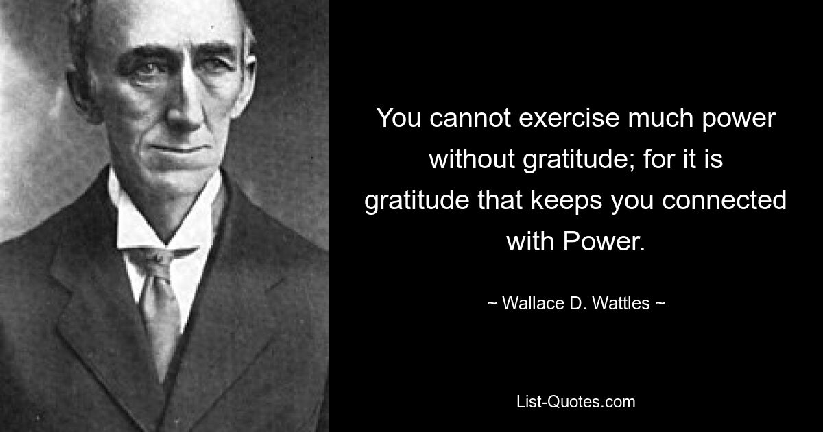 You cannot exercise much power without gratitude; for it is gratitude that keeps you connected with Power. — © Wallace D. Wattles