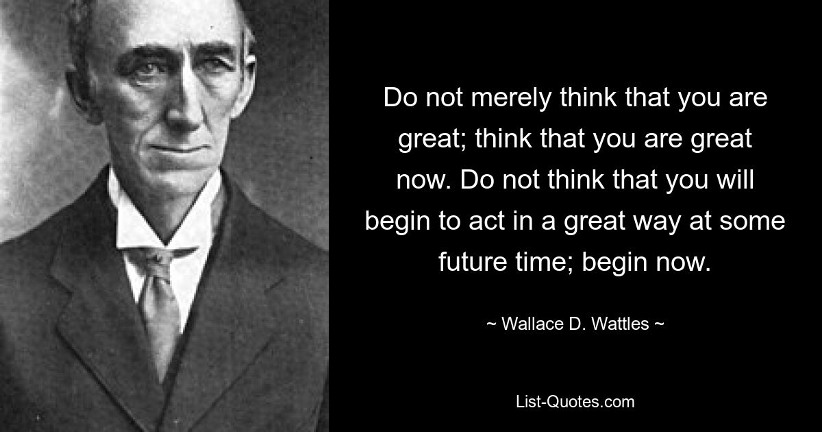 Do not merely think that you are great; think that you are great now. Do not think that you will begin to act in a great way at some future time; begin now. — © Wallace D. Wattles