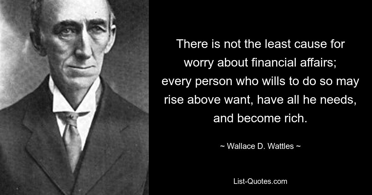 There is not the least cause for worry about financial affairs; every person who wills to do so may rise above want, have all he needs, and become rich. — © Wallace D. Wattles