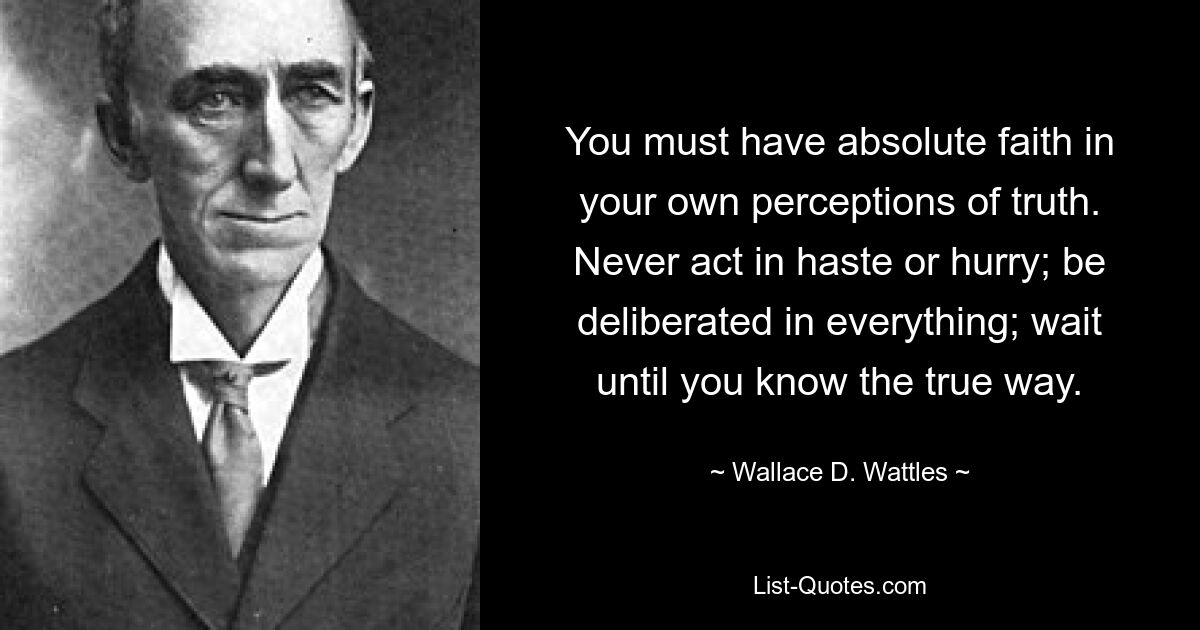 You must have absolute faith in your own perceptions of truth. Never act in haste or hurry; be deliberated in everything; wait until you know the true way. — © Wallace D. Wattles