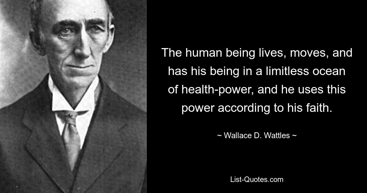 The human being lives, moves, and has his being in a limitless ocean of health-power, and he uses this power according to his faith. — © Wallace D. Wattles