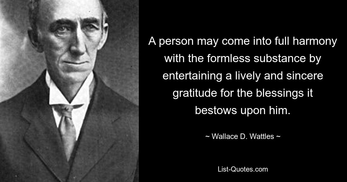 A person may come into full harmony with the formless substance by entertaining a lively and sincere gratitude for the blessings it bestows upon him. — © Wallace D. Wattles