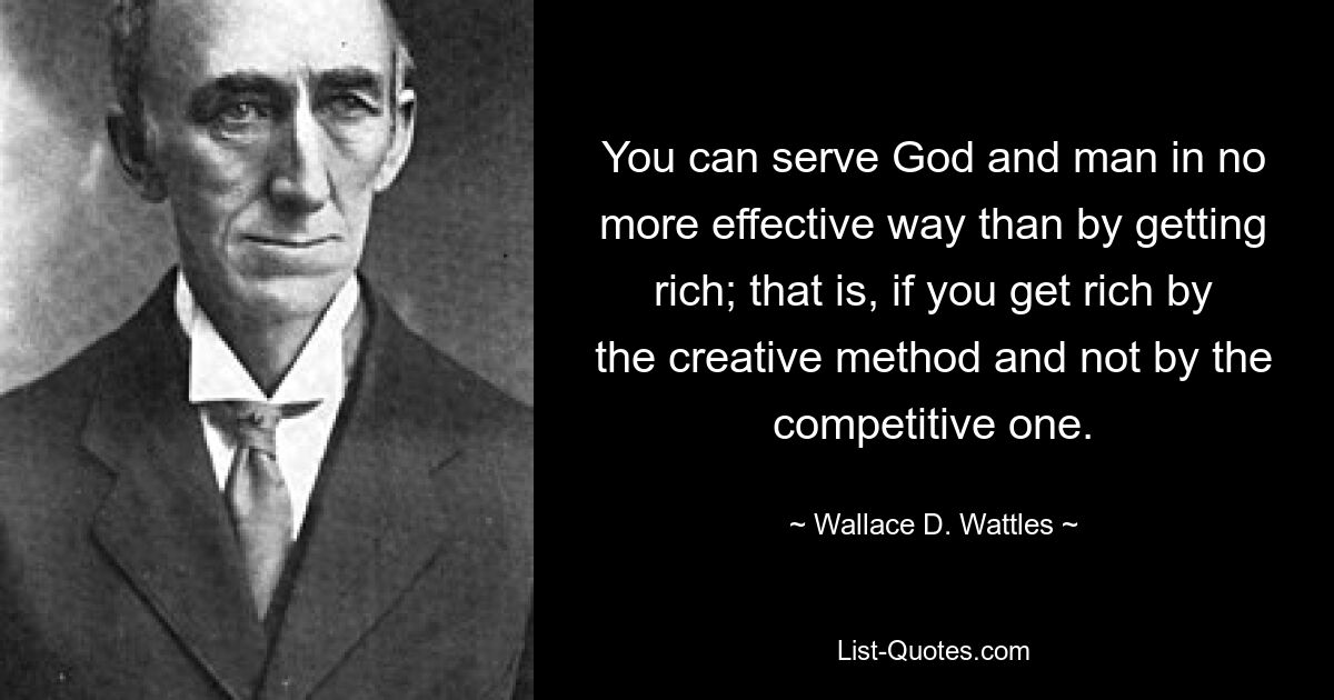 You can serve God and man in no more effective way than by getting rich; that is, if you get rich by the creative method and not by the competitive one. — © Wallace D. Wattles