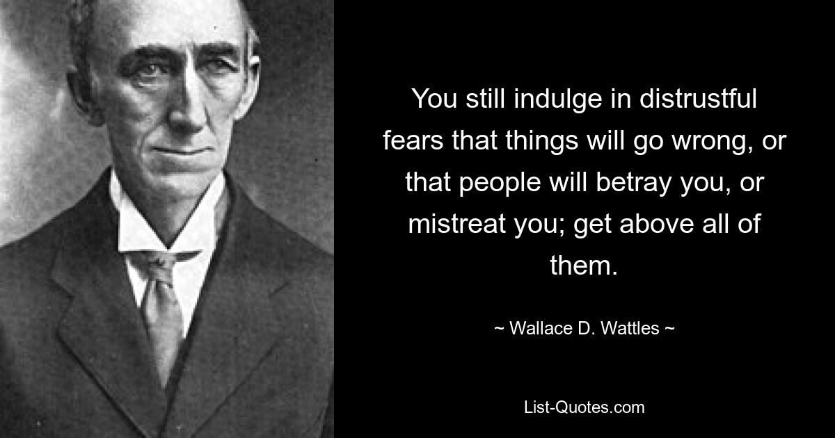 You still indulge in distrustful fears that things will go wrong, or that people will betray you, or mistreat you; get above all of them. — © Wallace D. Wattles