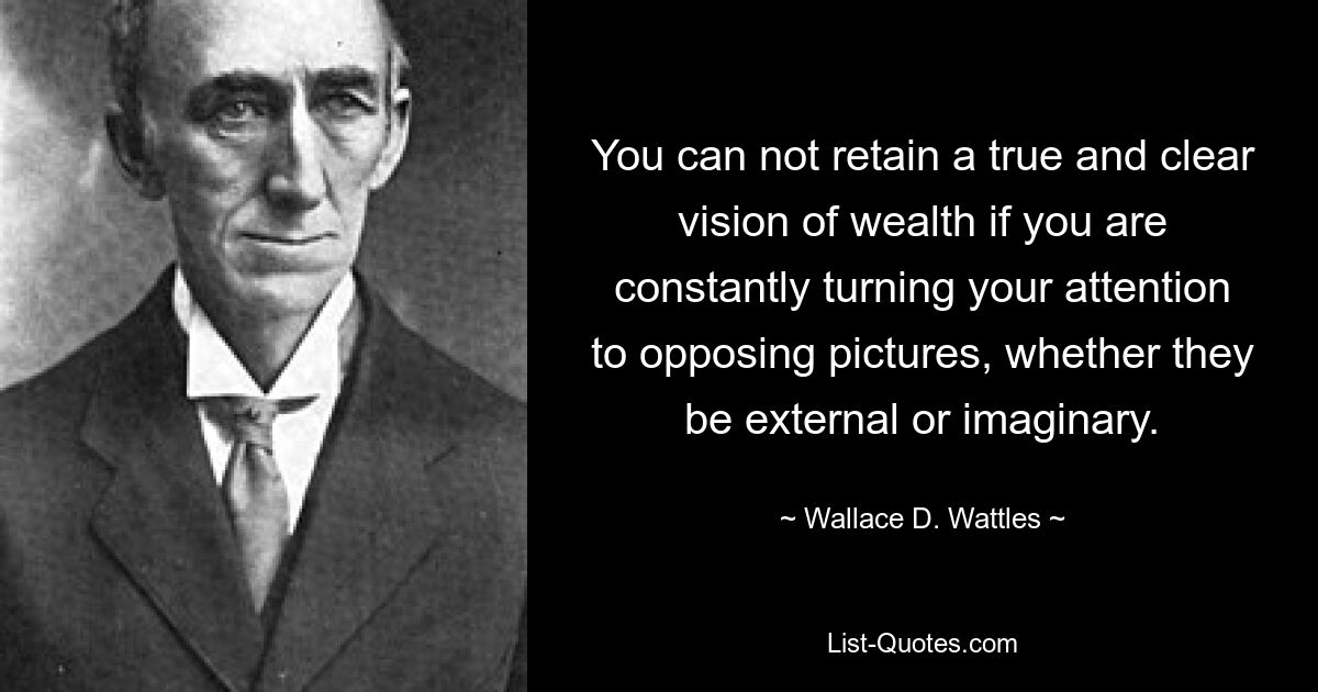 You can not retain a true and clear vision of wealth if you are constantly turning your attention to opposing pictures, whether they be external or imaginary. — © Wallace D. Wattles